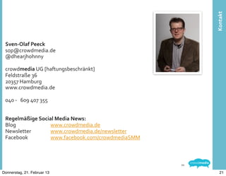 Kontakt
 Sven-­‐Olaf	
  Peeck
 sop@crowdmedia.de
 @dhearjhohnny

 crowdmedia	
  UG	
  [haftungsbeschränkt]
 Feldstraße	
  36
 20357	
  Hamburg
 www.crowdmedia.de

 040	
  -­‐	
  	
  	
  609	
  407	
  355


 Regelmäßige	
  Social	
  Media	
  News:	
  
 Blog	
  	
   	
     www.crowdmedia.de
 Newsletter	
  	
    www.crowdmedia.de/newsletter
 Facebook	
          www.facebook.com/crowdmediaSMM



                                                      21

Donnerstag, 21. Februar 13                                   21
 
