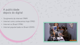 A publicidade
depois do digital
• Surgimento da internet (1969)
• Internet como conhecemos hoje (1992)
• Internet no Brasil (1996)
• Internet popularizada no Brasil (2005)
 