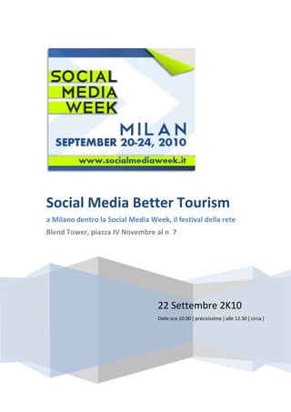 Social Media Better Tourism
a Milano dentro la Social Media Week, il festival della rete
Blend Tower, piazza IV Novembre al n 7




                                   22 Settembre 2K10
                                   Dalle ore 10.00 [ precisissime ] alle 12.30 [ circa ]
 