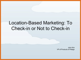 Location-Based Marketing: To Check-in or Not to Check-in John Kim VP of Products of Pelago 