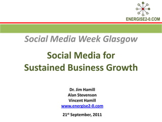 Social Media for Sustained Business Growth  Social Media Week Glasgow Dr. Jim Hamill  Alan Stevenson Vincent Hamill www.energise2-0.com 21st September, 2011 