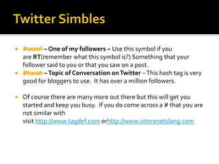 – One of my followers – Use this symbol if you
    are RT(remember what this symbol is?) Something that your
    follower said to you or that you saw on a post.
           – Topic of Conversation on Twitter – This hash tag is very
    good for bloggers to use. It has over a million followers.

   Of course there are many more out there but this will get you
    started and keep you busy. If you do come across a # that you are
    not similar with
    visit http://www.tagdef.com orhttp://www.interenetslang.com
 