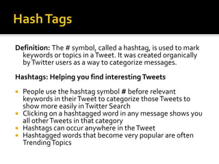 Definition: The # symbol, called a hashtag, is used to mark
  keywords or topics in a Tweet. It was created organically
  by Twitter users as a way to categorize messages.
Hashtags: Helping you find interesting Tweets
 People use the hashtag symbol # before relevant
  keywords in their Tweet to categorize those Tweets to
  show more easily in Twitter Search
 Clicking on a hashtagged word in any message shows you
  all other Tweets in that category
 Hashtags can occur anywhere in the Tweet
 Hashtagged words that become very popular are often
  Trending Topics
 