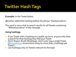 Example: In the Tweet below,
@twitter added the hashtag before the phrase "thankyousteve".
The word is now a link to search results for all Tweets containing
  "#thankyousteve" in the message.
Using hashtags
 If you Tweet with a hashtag on a public account, anyone who does
  a search for that hashtag may find your Tweet
 Don't #spam #with #hashtags. Don't over-tag a single Tweet.
  (Best practices recommend using no more than 3 hashtags per
  Tweet.)
 Use hashtags only on Tweets relevant to the topic
 