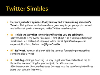    Here are just a few symbols that you may find when reading someone’s
    Tweets. Using these symbols are also a great way to get your posts noticed
    and will assist you in showing up in the Twitter search engine.

       - This is the way that Twitter identifies who you are talking to.
    @LynnCarrillo is my Twitter account. Think about it as if you were talking in
    short hand. i.e. Instead of…You can follow me at LynnCarrillo you can
    express it like this… Follow me@LynnCarrillo.

       ReTweet. You can also look at it the same as forwarding or reposting
    someone else’s Tweet

       Hash Tag – Using a hash tag is a way to get your Tweets to stand out to
    those that are searching for your subject. i.e. #business or
    #businesswomen. Anyone that types business into the search engine will see
    posts that contain that word.
 