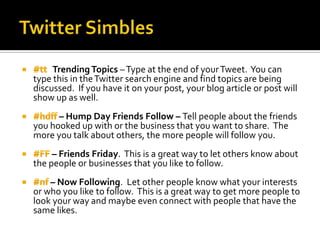 Trending Topics – Type at the end of your Tweet. You can
type this in the Twitter search engine and find topics are being
discussed. If you have it on your post, your blog article or post will
show up as well.
      – Hump Day Friends Follow – Tell people about the friends
you hooked up with or the business that you want to share. The
more you talk about others, the more people will follow you.
     – Friends Friday. This is a great way to let others know about
the people or businesses that you like to follow.
    – Now Following. Let other people know what your interests
or who you like to follow. This is a great way to get more people to
look your way and maybe even connect with people that have the
same likes.
 