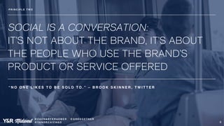 SOCIAL IS A CONVERSATION: 
IT’S NOT ABOUT THE BRAND, IT’S ABOUT 
THE PEOPLE WHO USE THE BRAND’S 
PRODUCT OR SERVICE OFFERE...