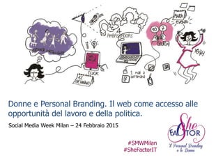 Donne e Personal Branding
Donne e Personal Branding. Il web come accesso alle
opportunità del lavoro e della politica.
Social Media Week Milan – 24 Febbraio 2015
#SMWMilan
#SheFactorIT
 