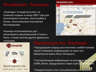 « Ушахиди» («свидетельство» на Суахили) создана в конца 2007 года для мониторинга насилия, после выбор в Кении, закончившихся массовыми беспорядками. Ушахиди использовалась для мониторинга землятрясений в Гаити и Чили, а также многих других кризисных ситуациях. Краудсорсинг (народ как источник): любой человек может отправить информацию на карту (не обязательно иметь блог /  Интернет). Систематизация информации из разных источников (СМИ, блоги, краудсорсинг) через карту  и категории. Каждый может стать пользователем платформы. 