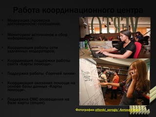 Работа координационного центра Модерация (проверка достоверности)   сообщений ; Мониторинг источников и сбор информации ; Координация работы сети удаленных модераторов ; Координация поддержки работы сайта «Карты помощи» . Поддержка работы «Горячей линии» Координация оказания помощи на основе базы данных «Карты помощи». Поддержка СМС оповещения на базе карты (опция). Фотографии  ottenki_serogo/  Антона Гердо 