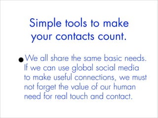 Simple tools to make
    your contacts count.

•We all share the same basic needs.
If we can use global social media
to make useful connections, we must
not forget the value of our human
need for real touch and contact.
 