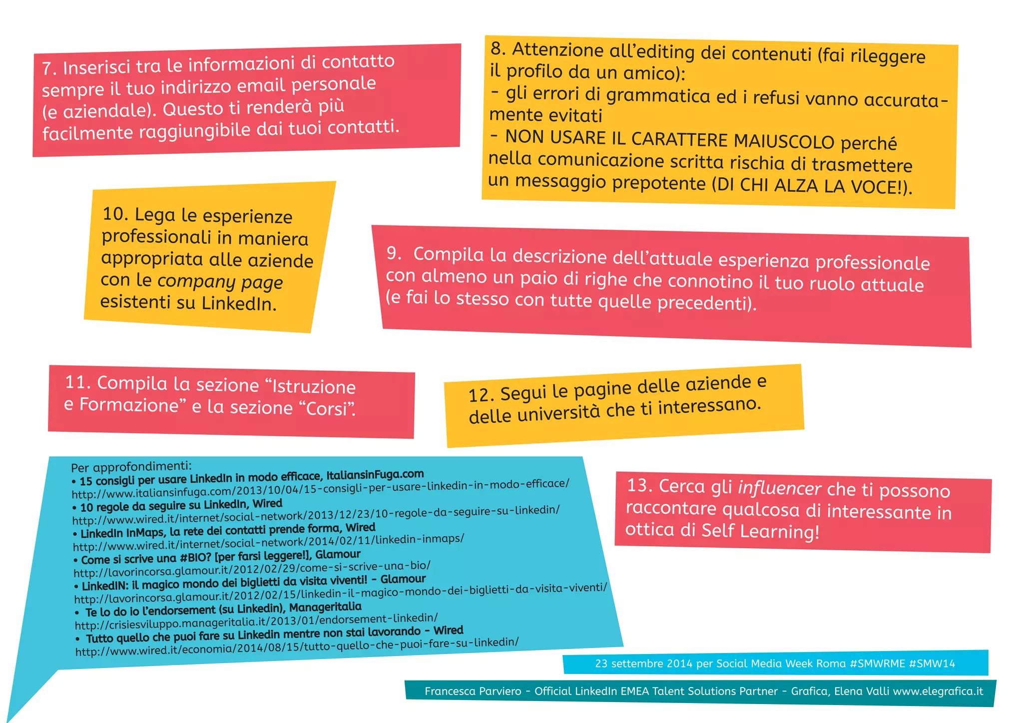 8. Attenzione all’editing dei contenuti (fai rileggere 
il profilo da un amico): 
- gli errori di grammatica ed i refusi vanno accurata-mente 
evitati 
- NON USARE IL CARATTERE MAIUSCOLO perché 
nella comunicazione scritta rischia di trasmettere 
un messaggio prepotente (DI CHI ALZA LA VOCE!). 
7. Inserisci tra le informazioni di contatto 
sempre il tuo indirizzo email personale 
(e aziendale). Questo ti renderà più 
facilmente raggiungibile dai tuoi contatti. 
9. Compila la descrizione dell’attuale esperienza professionale 
con almeno un paio di righe che connotino il tuo ruolo attuale 
(e fai lo stesso con tutte quelle precedenti). 
10. Lega le esperienze 
professionali in maniera 
appropriata alle aziende 
con le company page 
esistenti su LinkedIn. 
11. Compila la sezione “Istruzione 
e Formazione” e la sezione “Corsi”. 
12. Segui le pagine delle aziende e 
delle università che ti interessano. 
Per approfondimenti: 
• 15 consigli per usare LinkedIn in modo efficace, ItaliansinFuga.com 
http://www.italiansinfuga.com/2013/10/04/15-consigli-per-usare-linkedin-in-modo-efficace/ 
• 10 regole da seguire su LinkedIn, Wired 
http://www.wired.it/internet/social-network/2013/12/23/10-regole-da-seguire-su-linkedin/ 
• LinkedIn InMaps, la rete dei contatti prende forma, Wired 
http://www.wired.it/internet/social-network/2014/02/11/linkedin-inmaps/ 
• Come si scrive una #BIO? [per farsi leggere!], Glamour 
http://lavorincorsa.glamour.it/2012/02/29/come-si-scrive-una-bio/ 
• LinkedIN: il magico mondo dei biglietti da visita viventi! - Glamour 
http://lavorincorsa.glamour.it/2012/02/15/linkedin-il-magico-mondo-dei-biglietti-da-visita-viventi/ 
• Te lo do io l’endorsement (su Linkedin), Manageritalia 
http://crisiesviluppo.manageritalia.it/2013/01/endorsement-linkedin/ 
• Tutto quello che puoi fare su Linkedin mentre non stai lavorando - Wired 
http://www.wired.it/economia/2014/08/15/tutto-quello-che-puoi-fare-su-linkedin/ 
13. Cerca gli influencer che ti possono 
raccontare qualcosa di interessante in 
ottica di Self Learning! 
23 settembre 2014 per Social Media Week Roma #SMWRME #SMW14 
23 settembre 2014 per Social Media Week Roma #SMWRME #SMFWra1n4cesca Parviero - Official LinkedIn EMEA Talent Solutions Partner - Grafica, Elena Valli www.elegrafica.it 
