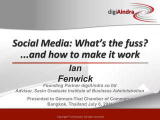 digiAindra
                                                                                   digiAindra




Social	
  Media:	
  What’s	
  the	
  fuss?      	
  
  ...and	
  how	
  to	
  make	
  it	
  work	
  
                      Ian
                    Fenwick
              Founding Partner digiAindra co ltd
 Advisor, Sasin Graduate Institute of Business Administration
      Presented to German-Thai Chamber of Commerce
              Bangkok, Thailand July 6, 2011

                    Copyright	
  ©	
  © ian enwick.	
  All	
  rights	
  reserved
                        Copyright ian	
  f fenwick. All rights reserved
 