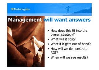 Management will want answers
             • How does this fit into the
               overall strategy?
             • What will it cost?
             • What if it gets out of hand?
             • How will we demonstrate
               ROI?
             • When will we see results?
 