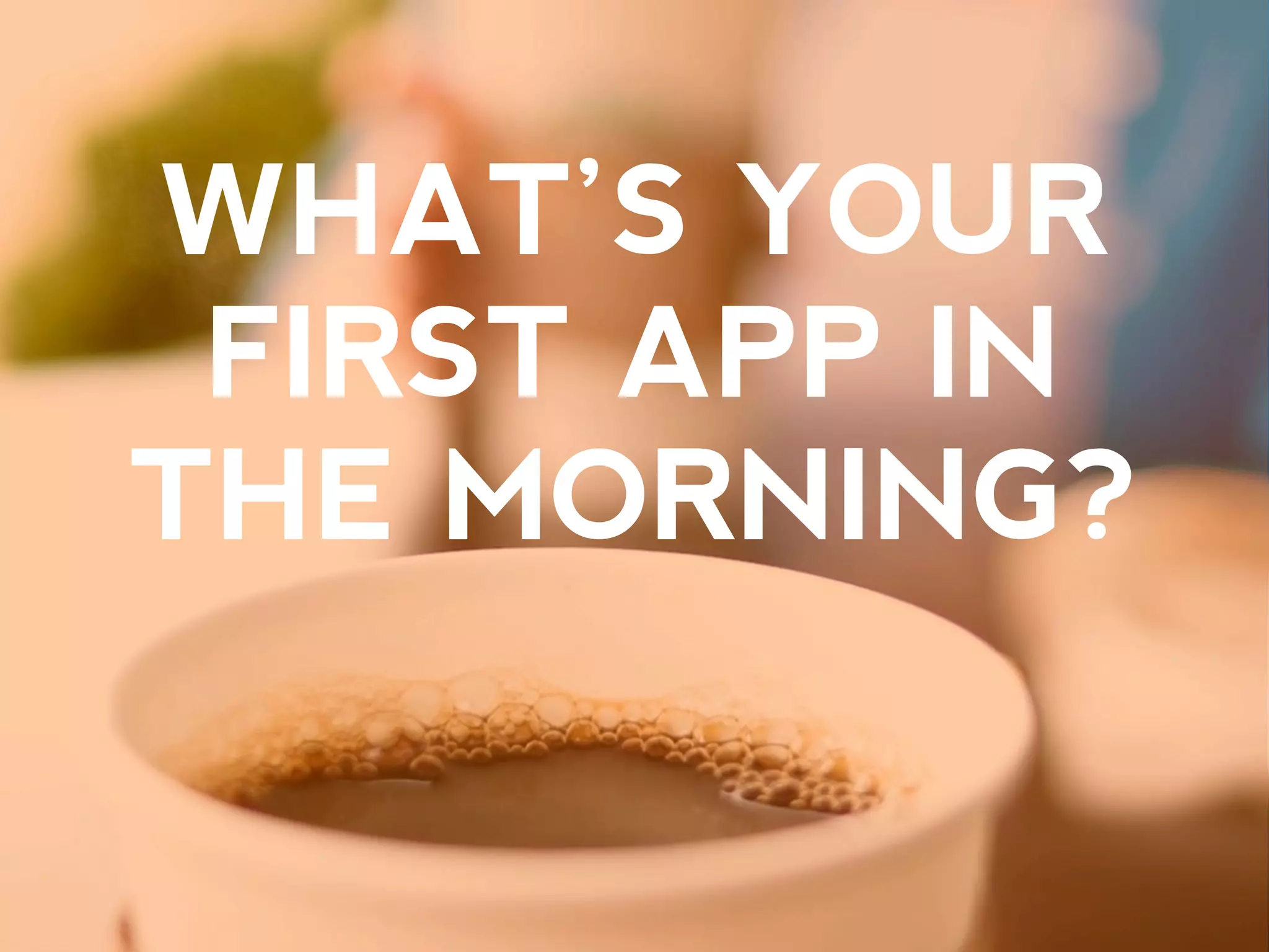WHAT’S YOUR
FIRST APP IN
THE MORNING?
 