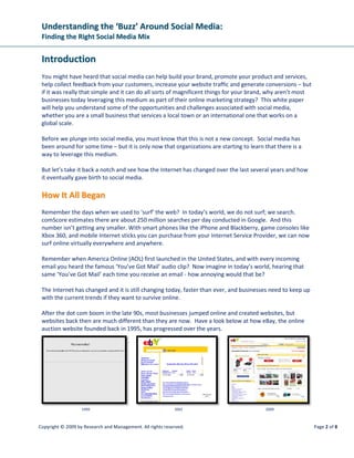 Understanding the ‘Buzz’ Around Social Media:
 Finding the Right Social Media Mix


 Introduction
 You might have heard that social media can help build your brand, promote your product and services,
 help collect feedback from your customers, increase your website traffic and generate conversions – but
 if it was really that simple and it can do all sorts of magnificent things for your brand, why aren’t most
 businesses today leveraging this medium as part of their online marketing strategy? This white paper
 will help you understand some of the opportunities and challenges associated with social media,
 whether you are a small business that services a local town or an international one that works on a
 global scale.

 Before we plunge into social media, you must know that this is not a new concept. Social media has
 been around for some time – but it is only now that organizations are starting to learn that there is a
 way to leverage this medium.

 But let’s take it back a notch and see how the Internet has changed over the last several years and how
 it eventually gave birth to social media.

 How It All Began
 Remember the days when we used to ‘surf’ the web? In today’s world, we do not surf; we search.
 comScore estimates there are about 250 million searches per day conducted in Google. And this
 number isn’t getting any smaller. With smart phones like the iPhone and Blackberry, game consoles like
 Xbox 360, and mobile Internet sticks you can purchase from your Internet Service Provider, we can now
 surf online virtually everywhere and anywhere.

 Remember when America Online (AOL) first launched in the United States, and with every incoming
 email you heard the famous ‘You’ve Got Mail’ audio clip? Now imagine in today’s world, hearing that
 same ‘You’ve Got Mail’ each time you receive an email - how annoying would that be?

 The Internet has changed and it is still changing today, faster than ever, and businesses need to keep up
 with the current trends if they want to survive online.

 After the dot com boom in the late 90s, most businesses jumped online and created websites, but
 websites back then are much different than they are now. Have a look below at how eBay, the online
 auction website founded back in 1995, has progressed over the years.




                   1999                                     2001                         2009



Copyright © 2009 by Research and Management. All rights reserved.                                             Page 2 of 8
 