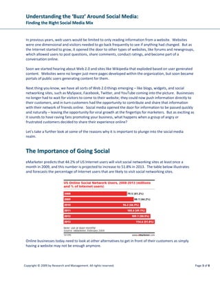 Understanding the ‘Buzz’ Around Social Media:
 Finding the Right Social Media Mix


 In previous years, web users would be limited to only reading information from a website. Websites
 were one dimensional and visitors needed to go back frequently to see if anything had changed. But as
 the Internet started to grow, it opened the door to other types of websites, like forums and newsgroups,
 which allowed users to post questions, share comments, conduct ratings, and become part of a
 conversation online.

 Soon we started hearing about Web 2.0 and sites like Wikipedia that exploded based on user generated
 content. Websites were no longer just mere pages developed within the organization, but soon became
 portals of public users generating content for them.

 Next thing you know, we have all sorts of Web 2.0 things emerging – like blogs, widgets, and social
 networking sites, such as MySpace, Facebook, Twitter, and YouTube coming into the picture. Businesses
 no longer had to wait for visitors to come to their website; they could now push information directly to
 their customers, and in turn customers had the opportunity to contribute and share that information
 with their network of friends online. Social media opened the door for information to be passed quickly
 and naturally – leaving the opportunity for viral growth at the fingertips for marketers. But as exciting as
 it sounds to have raving fans promoting your business, what happens when a group of angry or
 frustrated customers decided to share their experience online?

 Let’s take a further look at some of the reasons why it is important to plunge into the social media
 realm.


 The Importance of Going Social
 eMarketer predicts that 44.2% of US Internet users will visit social networking sites at least once a
 month in 2009, and this number is projected to increase to 51.8% in 2013. The table below illustrates
 and forecasts the percentage of Internet users that are likely to visit social networking sites.




 Online businesses today need to look at other alternatives to get in front of their customers as simply
 having a website may not be enough anymore.



Copyright © 2009 by Research and Management. All rights reserved.                                               Page 3 of 8
 