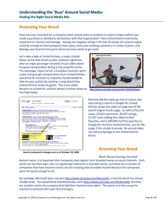 Understanding the ‘Buzz’ Around Social Media:
 Finding the Right Social Media Mix

 Protecting Your Brand
 Have you ever searched for a company name, brand name or product in a search engine before you
 made a purchase or decided to do business with that organization? Your online brand is extremely
 important to monitor and manage. Having one negative listing in the top 10 results of a search engine
 could be enough to have prospects steer away, leave your existing customers in a state of panic, and
 damage your brand to the point where business starts to go south.

 Let’s take a look at United Airlines, a major United
 States airline that faced a public relations nightmare
 after an angry passenger created a music video about
 his guitar being broken during a trip using the airline.
 The passenger, Dave Carroll, a Canadian musician spent
 a year trying to get compensation from United Airlines,
 and when he received no response, he proceeded to
 take his own actions by creating a song about how
 United Airlines broke his guitar. The music video
 became an instant hit, and has almost 6 million views on http://www.youtube.com/watch?v=5YGc4zOqozo
 YouTube today.

                                                                    Not only did this video go viral in nature, but
                                                                    even doing a search in Google for United
                                                                    Airlines shows the video on page one of the
                                                                    search engine results page. So with 5,752,254
                                                                    views, 22,614 comments, 36,357 ratings,
                                                                    27,567 users adding this video to their
                                                                    favorites, and 2,240,000 monthly searches in
                                                                    Google for the term United Airlines, you be the
                                                                    judge if this simple 4-minute, 36-second video
                                                                    clip did any damage to the United Airlines
                                                                    brand.



                                                                            Reserving Your Brand
     Search conducted in Google.com as of October 29, 2009
                                                                    Much like purchasing a branded
 domain name, it is important that companies also register their branded names on social channels. Each
 social site has their own rules on registering trademark or branded names, but there are a number of
 companies that have become victims of users stealing their branded channel because the companies
 were not quick enough to act.

 For example, Microsoft does not own http://www.youtube.com/Microsoft, a channel which has almost
 20,000 views. You would think that McDonalds owns http://www.youtube.com/McDonalds, but they
 are another victim of a company that had their channel name taken. The owner is in fact using the
 channel to promote their own line of burgers.

Copyright © 2009 by Research and Management. All rights reserved.                                                     Page 4 of 8
 