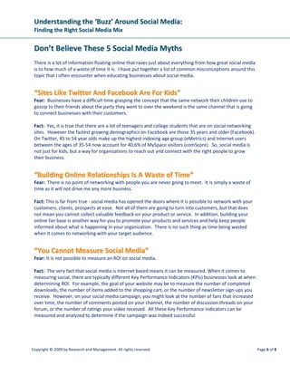 Understanding the ‘Buzz’ Around Social Media:
 Finding the Right Social Media Mix


 Don’t Believe These 5 Social Media Myths
 There is a lot of information floating online that raves just about everything from how great social media
 is to how much of a waste of time it is. I have put together a list of common misconceptions around this
 topic that I often encounter when educating businesses about social media.


 “Sites Like Twitter And Facebook Are For Kids”
 Fear: Businesses have a difficult time grasping the concept that the same network their children use to
 gossip to their friends about the party they went to over the weekend is the same channel that is going
 to connect businesses with their customers.

 Fact: Yes, it is true that there are a lot of teenagers and college students that are on social networking
 sites. However the fastest growing demographics on Facebook are those 35 years and older (Facebook).
 On Twitter, 45 to 54 year olds make up the highest indexing age group (eMetrics) and Internet users
 between the ages of 35-54 now account for 40.6% of MySpace visitors (comScore). So, social media is
 not just for kids, but a way for organizations to reach out and connect with the right people to grow
 their business.


 “Building Online Relationships Is A Waste of Time”
 Fear: There is no point of networking with people you are never going to meet. It is simply a waste of
 time as it will not drive me any more business.

 Fact: This is far from true - social media has opened the doors where it is possible to network with your
 customers, clients, prospects at ease. Not all of them are going to turn into customers, but that does
 not mean you cannot collect valuable feedback on your product or service. In addition, building your
 online fan base is another way for you to promote your products and services and help keep people
 informed about what is happening in your organization. There is no such thing as time being wasted
 when it comes to networking with your target audience.


 “You Cannot Measure Social Media”
 Fear: It is not possible to measure an ROI on social media.

 Fact: The very fact that social media is Internet based means it can be measured. When it comes to
 measuring social, there are typically different Key Performance Indicators (KPIs) businesses look at when
 determining ROI. For example, the goal of your website may be to measure the number of completed
 downloads, the number of items added to the shopping cart, or the number of newsletter sign-ups you
 receive. However, on your social media campaign, you might look at the number of fans that increased
 over time, the number of comments posted on your channel, the number of discussion threads on your
 forum, or the number of ratings your video received. All these Key Performance Indicators can be
 measured and analyzed to determine if the campaign was indeed successful.




Copyright © 2009 by Research and Management. All rights reserved.                                             Page 6 of 8
 