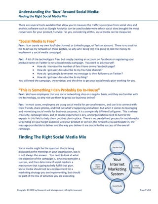 Understanding the ‘Buzz’ Around Social Media:
 Finding the Right Social Media Mix

 There are several tools available that allow you to measure the traffic you receive from social sites and
 analytic software such as Google Analytics can be used to determine which social sites brought the most
 conversions for your product / service. So yes, considering all this, social media can be measured.


 “Social Media Is Free”
 Fear: I can create my own YouTube channel, or LinkedIn page, or Twitter account. There is no cost for
 me to set up my network on those portals, so why am I being told it is going to cost me money to
 implement a social media campaign?

 Fact: A lot of the technology is free, but simply creating an account on Facebook or registering your
 product name on Twitter is not a social media campaign. You need to ask yourself:
              • How do I increase the number of fans I have on my Facebook page?
              • How do I get users to subscribe to my YouTube channel?
              • How do I get people to retweet my message to their followers on Twitter?
              • How do I get users to subscribe to my blog?
 You still need the campaign, the creative, and the drive to get your social media plan working for you.


 “This Is Something I Can Probably Do In-House”
 Fear: We have employees that use social networking sites on a regular basis, and they are familiar with
 the technology, so why not use them to grow our business online?

 Fact: In most cases, employees are using social media for personal reasons, and use it to connect with
 their friends, share photos, and find out what’s happening and where. But when it comes to leveraging
 and monetizing social media for business purposes, it is a completely different ball game. This is where
 creativity, campaign ideas, and of course experience is key, and organizations need to turn to the
 experts in this field to help them put that plan in place. There is no pre-defined process for social media.
 Depending on your target audience and your product or service, the networks you participate in, the
 message you decide to deliver and the way you deliver it are crucial to the success of the overall
 campaign.


 Finding The Right Social Media Mix

                                                                                     Pay Per Click
 Social media might be the question that is being
 discussed at the meetings in your organization, but it
 is not always the answer. You need to look at what
 the objective of the campaign is, what you consider a
 success, and then determine if social media is a
                                                                                      Your
 mechanism that is going to help fulfill that plan.                   Search
                                                                      Engine
                                                                                    Internet            Email

 Social media should not be a replacement for a                     Optimization
                                                                                   Marketing           Marketing

 marketing strategy you are implementing, but should
 be part of the mix of activities you are executing.
                                                                                     System

                                                                                     Social Media

Copyright © 2009 by Research and Management. All rights reserved.                                               Page 7 of 8
 