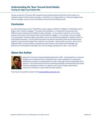 Understanding the ‘Buzz’ Around Social Media:
 Finding the Right Social Media Mix

 Twenty-six percent of Fortune 500 companies have already started and feel that social media is an
 important aspect to their business strategy. So whether it is a large portion or small percentage of your
 overall campaign, success comes with testing, measuring and analyzing results.


 Conclusion
 So where do businesses start? Should they create a page on LinkedIn or MySpace? Should they start a
 blog or start a Twitter campaign? To answer these questions, it is important to understand that
 different social networks attract different types of people – so you need to match the users of your
 product and service to the network they are most likely to engage in. For example, if you are selling
 consumer goods, Facebook might be the better area to start promoting opposed to LinkedIn, which is a
 more B2B environment. Your local WSI Consultant can help put the pieces of the social media puzzle
 together and recommend a plan that is right for your business. Social media can be fun, drive a lot of
 targeted traffic, increase visibility, and generate more business, but without the knowledge and
 experience of executing the campaign, your social strategy is going to turn, well… very unsocial.



 About the Author
                    Baltej Gill is the Search Engine Marketing Specialist at WSI. Graduating from a technical
                    background in Computer Science, Baltej has over 5 years experience in training and
                    educating consultants and organizations on how to leverage Internet marketing in their
                    business. He has held several Internet marketing workshops internationally and trained
                    Internet marketing consultants on subjects such as search engine optimization,
                    conversion architecture, social media and web analytics.

 If you have any questions, please email education@wsicorporate.com.




Copyright © 2009 by Research and Management. All rights reserved.                                               Page 8 of 8
 