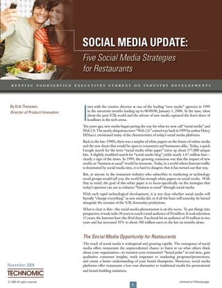 Social Media update: Five Social Media Strategies for Restaurants




                                          Social Media update:
                                          Five Social Media Strategies
                                          for Restaurants
   keeping                foodservice   executives           current              on   industry             developments




                                          I
  By Erik Thoresen,                          met with the creative director at one of the leading “new media” agencies in 1999
  Director of Product Innovation             in the uncertain months leading up to 00:00:00, January 1, 2000. At the time, ideas
                                             about the post-Y2K world and the advent of new media captured the lion’s share of
                                             headlines in the tech arena.
                                          T years ago, new media began paving the way for what we now call “social media” and
                                           en
                                          Web 2.0. The nearly ubiquitous term “Web 2.0,” coined way back in 1999 by author Darcy
                                          DiNucci, envisioned many of the characteristics of today’s social media platforms.
                                          Back in the late-1990’s, there was a surplus of white papers on the future of online media
                                          and the new doors that would be open to consumers and businesses alike. Today, a quick
                                          Google search for the term “social media white paper” turns up about 177,000 unique
                                          hits. A slightly modified search for “social media blog” yields nearly 1.67 million hits—
                                          clearly a sign of the times. In 1999, the growing consensus was that the impact of new
                                          media on “business as usual” would be immense. Today, in a world where Internet traffic
                                          is dominated by social media sites, it is hard to disagree that it has turned out that way.
                                          But, as anyone in the restaurant industry who subscribes to marketing or technology
                                          email groups would tell you, the world has enough white papers on social media. With
                                          that in mind, the goal of this white paper is to focus specifically on the strategies that
                                          today’s operator can use to enhance “business as usual” through social media.
                                          With such rapid technological development, it is not clear whether social media will
                                          literally “change everything” as new media did, or if all the buzz will someday be buried
                                          alongside the remains of the Y2K doomsday predictions.
                                          What is clear is this—the social media phenomenon is on the move. T put things into
                                                                                                                      o
                                          perspective, it took radio 38 years to reach a total audience of 50 million. It took television
                                          13 years; the Internet four; the iPod three. Facebook hit an audience of 50 million in two
                                          years and has increased 50% to about 300 million users in the last six months alone.



                                          The Social Media Opportunity for Restaurants
                                          The reach of social media is widespread and growing rapidly. The emergence of social
                                          media offers restaurants the unprecedented chance to listen in on what others think
                                          about your organization—to monitor your restaurant’s “brand pulse” in real time, gain
                                          qualitative consumer insights, track responses to marketing programs/promotions,
                                          and create a better understanding of your brand champions. Moreover, social media
November 2009                             platforms offer restaurants a low-cost alternative to traditional media for promotional
                                          and brand-building initiatives.


© 2009 All rights reserved.                                                                                      continued on following page
                                                                              1
 