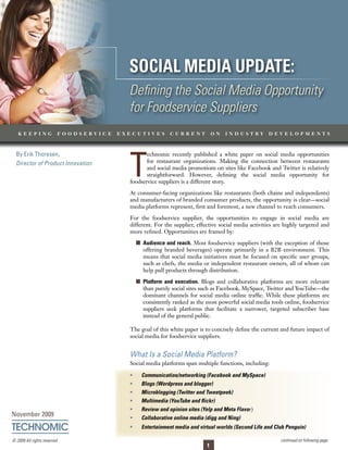 Social Media update: Defining the Social Media Opportunity for Foodservice Suppliers




                                          Social Media update:
                                          Defining the Social Media Opportunity
                                          for Foodservice Suppliers
   keeping                foodservice   executives          current             on   industry         developments




                                          T
  By Erik Thoresen,                              echnomic recently published a white paper on social media opportunities
  Director of Product Innovation                 for restaurant organizations. Making the connection between restaurants
                                                 and social media promotions on sites like Facebook and Twitter is relatively
                                                 straightforward. However, defining the social media opportunity for
                                          foodservice suppliers is a different story.

                                          At consumer-facing organizations like restaurants (both chains and independents)
                                          and manufacturers of branded consumer products, the opportunity is clear—social
                                          media platforms represent, first and foremost, a new channel to reach consumers.

                                          For the foodservice supplier, the opportunities to engage in social media are
                                          different. For the supplier, effective social media activities are highly targeted and
                                          more refined. Opportunities are framed by:

                                              	 audience and reach. Most foodservice suppliers (with the exception of those
                                                 offering branded beverages) operate primarily in a B2B environment. This
                                                 means that social media initiatives must be focused on specific user groups,
                                                 such as chefs, the media or independent restaurant owners, all of whom can
                                                 help pull products through distribution.

                                              	 platform and execution. Blogs and collaborative platforms are more relevant
                                                 than purely social sites such as Facebook, MySpace, Twitter and YouTube—the
                                                 dominant channels for social media online traffic. While these platforms are
                                                 consistently ranked as the most powerful social media tools online, foodservice
                                                 suppliers seek platforms that facilitate a narrower, targeted subscriber base
                                                 instead of the general public.

                                          The goal of this white paper is to concisely define the current and future impact of
                                          social media for foodservice suppliers.


                                          What Is a Social Media Platform?
                                          Social media platforms span multiple functions, including:

                                               Communication/networking (Facebook and MySpace)
                                               Blogs (Wordpress and blogger)
                                               Microblogging (Twitter and Tweetpeek)
                                               Multimedia (YouTube and flickr)
                                               Review and opinion sites (Yelp and Meta Flavor)
November 2009                                  Collaborative online media (digg and Ning)
                                               Entertainment media and virtual worlds (Second Life and Club Penguin)

© 2009 All rights reserved.                                                                                continued on following page
                                                                            1
 