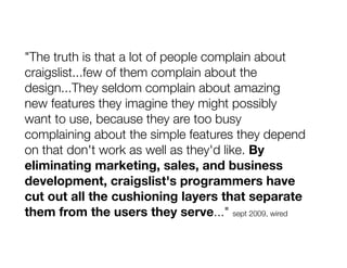 "The truth is that a lot of people complain about
craigslist...few of them complain about the
design...They seldom complain about amazing
new features they imagine they might possibly
want to use, because they are too busy
complaining about the simple features they depend
on that don't work as well as they'd like. By
eliminating marketing, sales, and business
development, craigslist's programmers have
cut out all the cushioning layers that separate
them from the users they serve..." sept 2009, wired
 