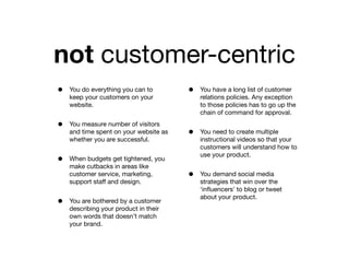 not customer-centric
•   You do everything you can to        •   You have a long list of customer
    keep your customers on your             relations policies. Any exception
    website.                                to those policies has to go up the
                                            chain of command for approval.

•   You measure number of visitors
    and time spent on your website as   •   You need to create multiple
    whether you are successful.             instructional videos so that your
                                            customers will understand how to
                                            use your product.
•   When budgets get tightened, you
    make cutbacks in areas like
    customer service, marketing,        •   You demand social media
    support staff and design.               strategies that win over the
                                            ‘inﬂuencers’ to blog or tweet
                                            about your product.
•   You are bothered by a customer
    describing your product in their
    own words that doesn’t match
    your brand.
 
