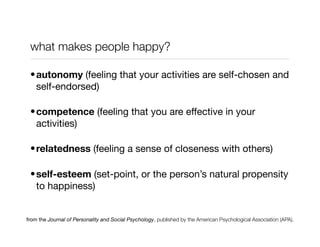 what makes people happy?

 • autonomy (feeling that your activities are self-chosen and
   self-endorsed)

 • competence (feeling that you are effective in your
   activities)

 • relatedness (feeling a sense of closeness with others)

 • self-esteem (set-point, or the person’s natural propensity
   to happiness)


from the Journal of Personality and Social Psychology, published by the American Psychological Association (APA).
 