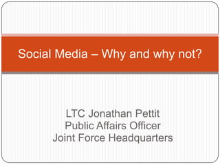 Social Media – Why and why not?



        LTC Jonathan Pettit
       Public Affairs Officer
     Joint Force Headquarters
 
