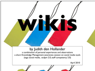wikis                 blogs

               by Judith den Hollander
        a combination of personal experiences and observations
a short Knowledge Management awareness session on social media tools
          (tags: social media, ecdpm 2.0, staff competency 2.0)

                                                         April 2010
 
