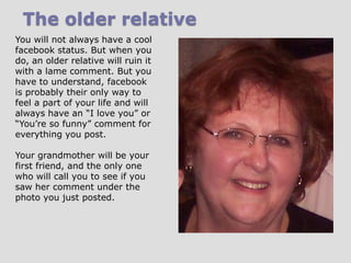 The older relative
You will not always have a cool
facebook status. But when you
do, an older relative will ruin it
with a lame comment. But you
have to understand, facebook
is probably their only way to
feel a part of your life and will
always have an “I love you” or
“You’re so funny” comment for
everything you post.
Your grandmother will be your
first friend, and the only one
who will call you to see if you
saw her comment under the
photo you just posted.

 