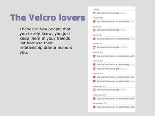 The Velcro lovers
These are two people that
you barely know, you just
keep them in your friends
list because their
relationship drama humors
you.

 
