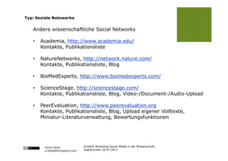 Typ: Soziale Netzwerke


   Andere wissenschaftliche Social Networks

   •   Academia, http://www.academia.edu/
       Kontakte, Publikationsliste

   •   NatureNetworks, http://network.nature.com/
       Kontakte, Publikationsliste, Blog

   •   BioMedExperts, http://www.biomedexperts.com/

   •   ScienceStage, http://sciencestage.com/
       Kontakte, Publikationsliste, Blog, Video-/Document-/Audio-Upload

   •   PeerEvaluation, http://www.peerevaluation.org
       Kontakte, Publikationsliste, Blog, Upload eigener Volltexte,
       Miniatur-Literaturverwaltung, Bewertungsfunktionen




        Ulrich Herb,            GradUS Workshop Social Media in der Wissenschaft,
        u.herb@scinoptica.com   Saarbrücken 16.07.2012
 