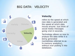 BIG DATA: VELOCITY
Variety
Veracity
Value
Velocity
refers to the speed at which
new data is generated and
the speed at which data
moves around. Just think of
social media messages
going viral in seconds.
Technology allows us now to
analyse the data while it is
being generated
(sometimes referred to as
in-memory analytics),
without ever putting it into
databases.
 