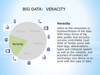 Variety
Veracity
Value
Veracity
refers to the messiness or
trustworthiness of the data.
With many forms of big
data quality and accuracy
are less controllable (just
think of Twitter posts with
hash tags, abbreviations,
typos and colloquial speech
as well as the reliability and
accuracy of content) but
technology now allows us to
work with this type of data.
BIG DATA: VERACITY
 