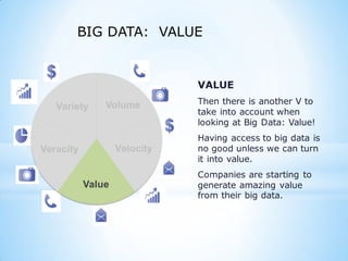 Variety
Veracity
Value
VALUE
Then there is another V to
take into account when
looking at Big Data: Value!
Having access to big data is
no good unless we can turn
it into value.
Companies are starting to
generate amazing value
from their big data.
BIG DATA: VALUE
 