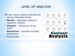 We can inquire about sentiment at
various linguistic levels:
O Words – objective, positive,
negative, neutral
O Clauses – “going out of my
mind”
O Sentences – possibly multiple
sentiments
O Documents
LEVEL OF ANALYSIS
 