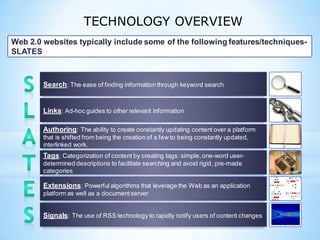 TECHNOLOGY OVERVIEW
Search: The ease of finding information through keyword search
Links: Ad-hoc guides to other relevant information
Authoring: The ability to create constantly updating content over a platform
that is shifted from being the creation of a few to being constantly updated,
interlinked work.
Tags: Categorization of content by creating tags: simple,one-word user-
determined descriptions to facilitate searching and avoid rigid, pre-made
categories
Extensions: Powerful algorithms that leverage the Web as an application
platform as well as a documentserver
Signals: The use of RSS technology to rapidly notify users of content changes
Web 2.0 websites typically include some of the following features/techniques-
SLATES
 