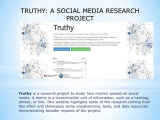 TRUTHY: A SOCIAL MEDIA RESEARCH
PROJECT
Truthy is a research project to study how memes spread on social
media. A meme is a transmissible unit of information, such as a hashtag,
phrase, or link. This website highlights some of the research coming from
this effort and showcases some visualizations, tools, and data resources
demonstrating broader impacts of the project.
 