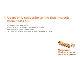 4. Users only subscribe to info that interests
   them, thats all...
  -Opted in Email Newsletter
  -Become a 'fan' on Facebook – valuable 'opt in'
  -As cultures and age ranges grow
   (a 523% increase in over 55yr olds on Facebook in 2009)
 
