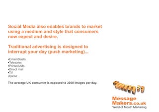 Social Media also enables brands to market
using a medium and style that consumers
now expect and desire.

Traditional advertising is designed to
interrupt your day (push marketing)...
●Email Blasts
●Telesales
●Printed Ads

●Direct mail

●TV

●Radio




The average UK consumer is exposed to 3000 images per day.
 