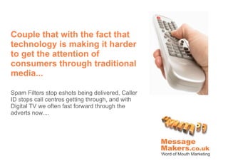 Couple that with the fact that
technology is making it harder
to get the attention of
consumers through traditional
media...

Spam Filters stop eshots being delivered, Caller
ID stops call centres getting through, and with
Digital TV we often fast forward through the
adverts now....
 