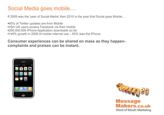 Social Media goes mobile....
If 2009 was the 'year of Social Media' then 2010 is the year that Social goes Mobile....

●80% of Twitter updates are from Mobile
●16m UK users access Facebook via their mobile

●200,000,000 iPhone Application downloads so far

●149% growth in 2009 of mobile internet use – 65% was the iPhone




Consumer experiences can be shared on mass as they happen-
complaints and praises can be instant.
 