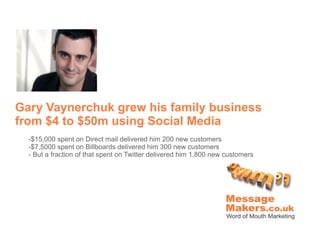 Gary Vaynerchuk grew his family business
from $4 to $50m using Social Media
  -$15,000 spent on Direct mail delivered him 200 new customers
  -$7,5000 spent on Billboards delivered him 300 new customers
  - But a fraction of that spent on Twitter delivered him 1,800 new customers
 