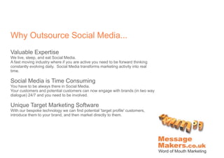 Why Outsource Social Media...
Valuable Expertise
We live, sleep, and eat Social Media.
A fast moving industry where if you are active you need to be forward thinking
constantly evolving daily. Social Media transforms marketing activity into real
time.

Social Media is Time Consuming
You have to be always there in Social Media.
Your customers and potential customers can now engage with brands (in two way
dialogue) 24/7 and you need to be involved.

Unique Target Marketing Software
With our bespoke technology we can find potential 'target profile' customers,
introduce them to your brand, and then market directly to them.
 