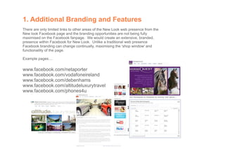 1. Additional Branding and Features
There are only limited links to other areas of the New Look web presence from the
New look Facebook page and the branding opportunities are not being fully
maximised on the Facebook fanpage. We would create an extensive, branded,
presence within Facebook for New Look. Unlike a traditional web presence
Facebook branding can change continually, maximising the 'shop window' and
functionaility of the page.

Example pages....

www.facebook.com/netaporter
www.facebook.com/vodafoneireland
www.facebook.com/debenhams
www.facebook.com/altitudeluxurytravel
www.facebook.com/phones4u
 