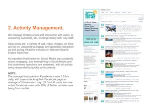 2. Activity Management.
We manage all daily posts and interaction with users, ie,
answering questions, etc, working closely with key staff.

Daily posts are a variety of text, video, images, url links,
and so on, designed to engage and generate interaction
as well as tag linked for inclusion in relevant Search
Engine Searches.

Its important that brands on Social Media are constantly
active, engaging, and entertaining in Social Media and
that customers questions are answered, with all activity
being responded to quickly and correctly.

NOTE:
The average time spent on Facebook is now 3.5 hrs
daily, with users checking their Facebook page an
average of 5 times each day. 28.3m UK users are now
active Facebook users with 80% of Twitter updates now
being from mobile...
 