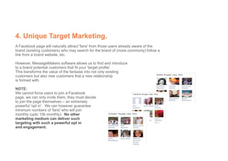 4. Unique Target Marketing.
A Facebook page will naturally attract 'fans' from those users already aware of the
brand (existing customers) who may search for the brand of (more commonly) follow a
link from a brand website, etc.

However, MessageMakers software allows us to find and introduce
to a brand potential customers that fit your 'target profile'.
This transforms the value of the fanbase into not only existing
customers but also new customers that a new relationship
is formed with.

NOTE:
We cannot force users to join a Facebook
page, we can only invite them, they must decide
to join the page themselves – an extremely
powerful 'opt in'. We can however guarantee
minimum numbers of 'fans' who will join
monthly (upto 10k monthly). No other
marketing medium can deliver such
targeting with such a powerful opt in
and engagement.
 